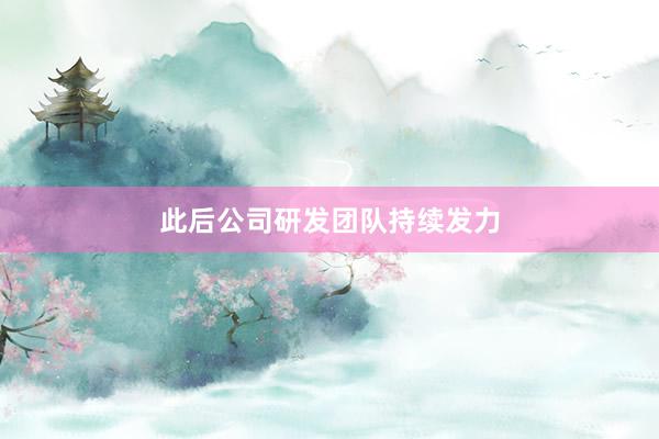 此后公司研发团队持续发力