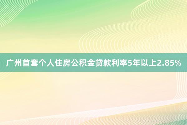 广州首套个人住房公积金贷款利率5年以上2.85%