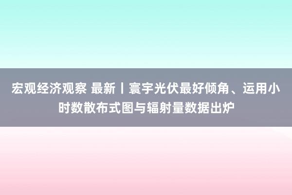 宏观经济观察 最新丨寰宇光伏最好倾角、运用小时数散布式图与辐射量数据出炉