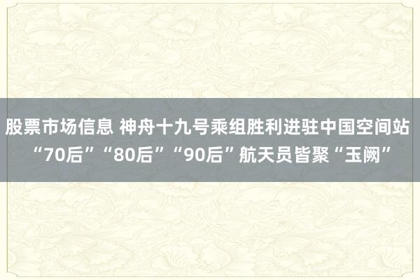 股票市场信息 神舟十九号乘组胜利进驻中国空间站 “70后”“80后”“90后”航天员皆聚“玉阙”