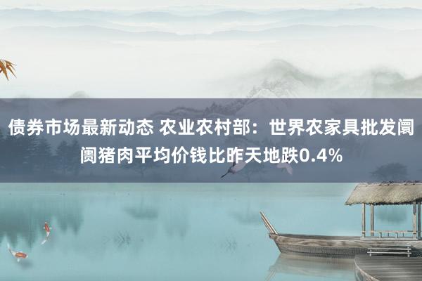 债券市场最新动态 农业农村部：世界农家具批发阛阓猪肉平均价钱比昨天地跌0.4%