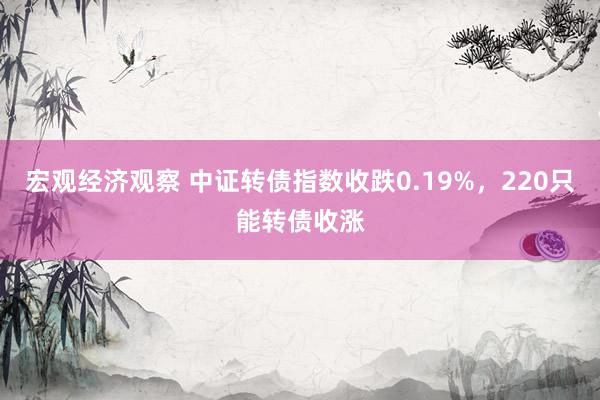 宏观经济观察 中证转债指数收跌0.19%，220只能转债收涨