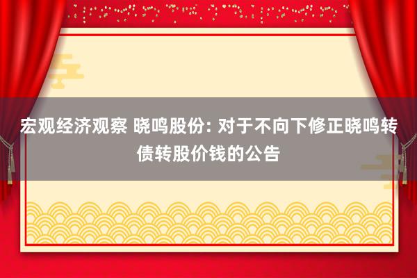 宏观经济观察 晓鸣股份: 对于不向下修正晓鸣转债转股价钱的公告