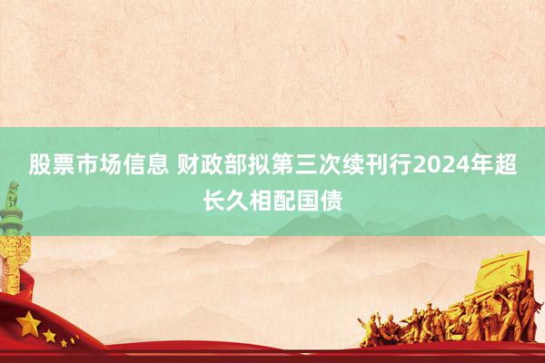 股票市场信息 财政部拟第三次续刊行2024年超长久相配国债