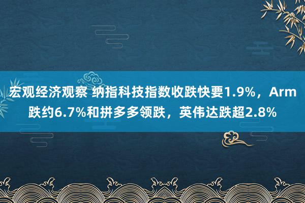 宏观经济观察 纳指科技指数收跌快要1.9%，Arm跌约6.7%和拼多多领跌，英伟达跌超2.8%