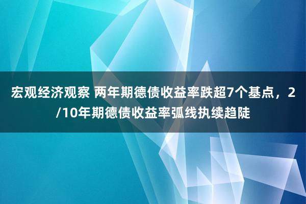 宏观经济观察 两年期德债收益率跌超7个基点，2/10年期德债收益率弧线执续趋陡