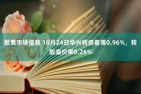 股票市场信息 10月24日华兴转债着落0.96%，转股溢价率0.26%