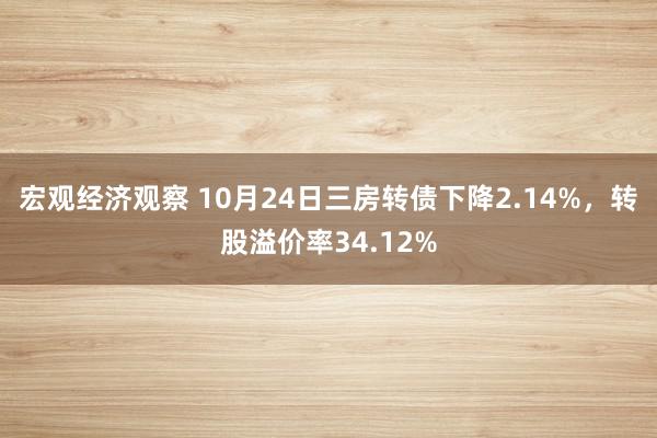 宏观经济观察 10月24日三房转债下降2.14%，转股溢价率34.12%