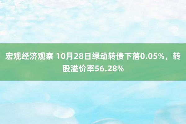 宏观经济观察 10月28日绿动转债下落0.05%，转股溢价率56.28%