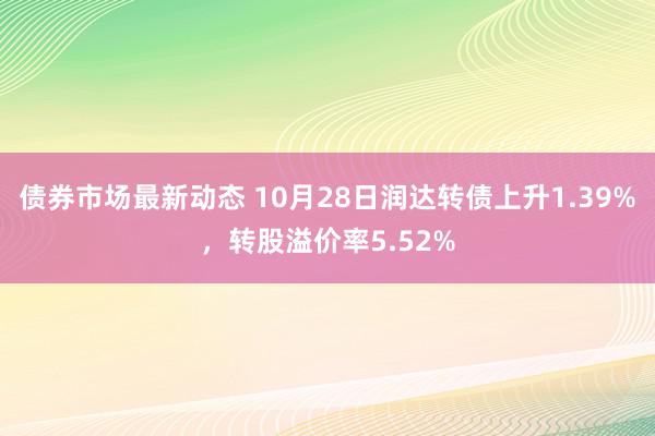 债券市场最新动态 10月28日润达转债上升1.39%，转股溢价率5.52%