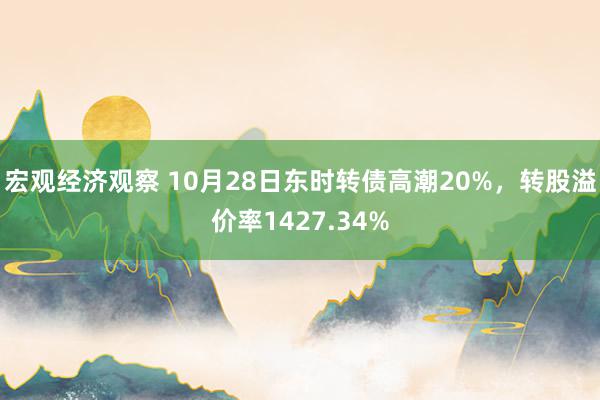 宏观经济观察 10月28日东时转债高潮20%，转股溢价率1427.34%