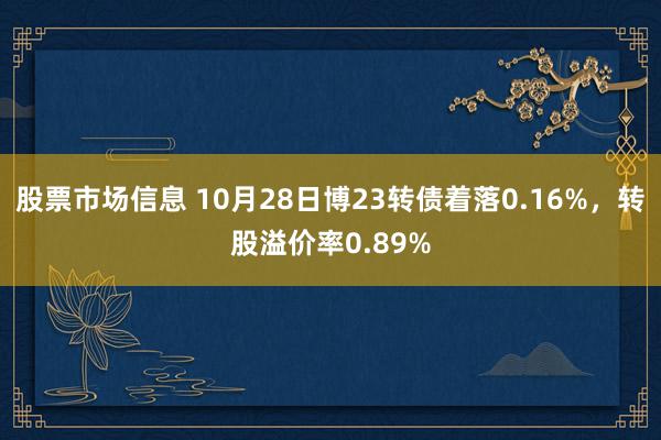 股票市场信息 10月28日博23转债着落0.16%，转股溢价率0.89%