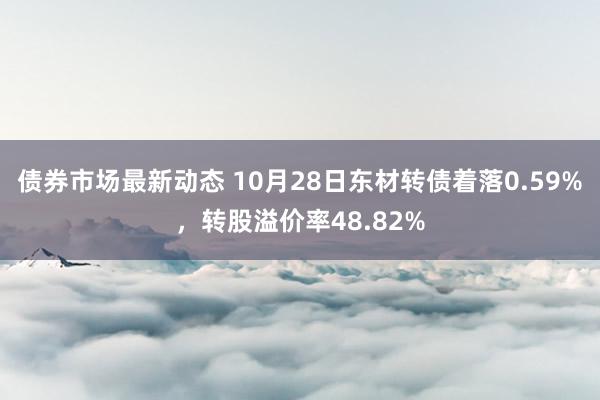 债券市场最新动态 10月28日东材转债着落0.59%，转股溢价率48.82%