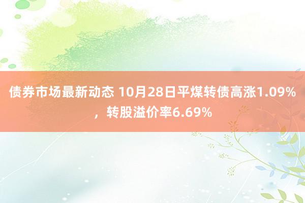 债券市场最新动态 10月28日平煤转债高涨1.09%，转股溢价率6.69%