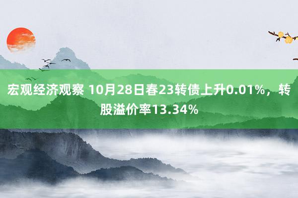 宏观经济观察 10月28日春23转债上升0.01%，转股溢价率13.34%