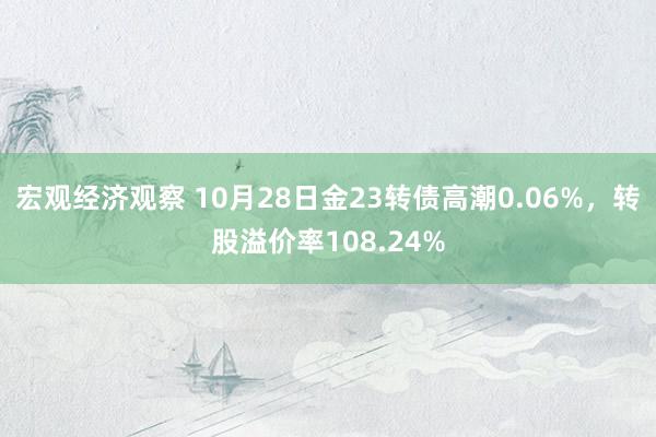 宏观经济观察 10月28日金23转债高潮0.06%，转股溢价率108.24%