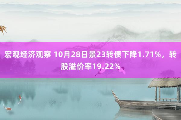 宏观经济观察 10月28日景23转债下降1.71%，转股溢价率19.22%