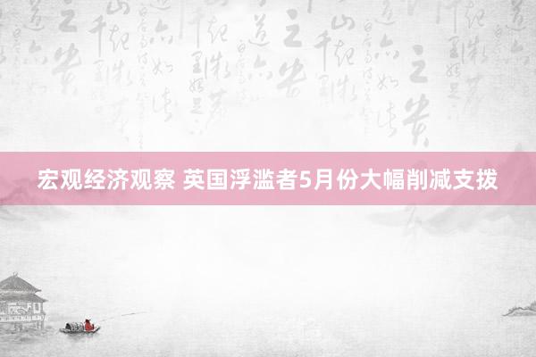 宏观经济观察 英国浮滥者5月份大幅削减支拨