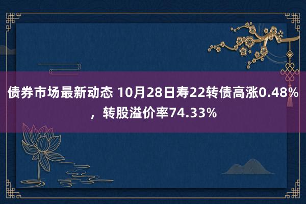 债券市场最新动态 10月28日寿22转债高涨0.48%，转股溢价率74.33%