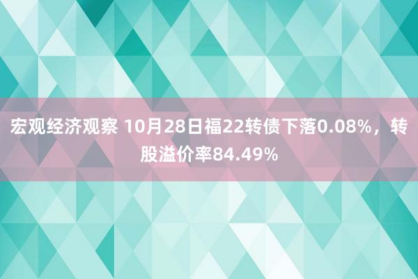 宏观经济观察 10月28日福22转债下落0.08%，转股溢价率84.49%