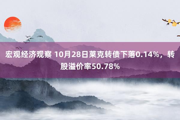 宏观经济观察 10月28日莱克转债下落0.14%，转股溢价率50.78%