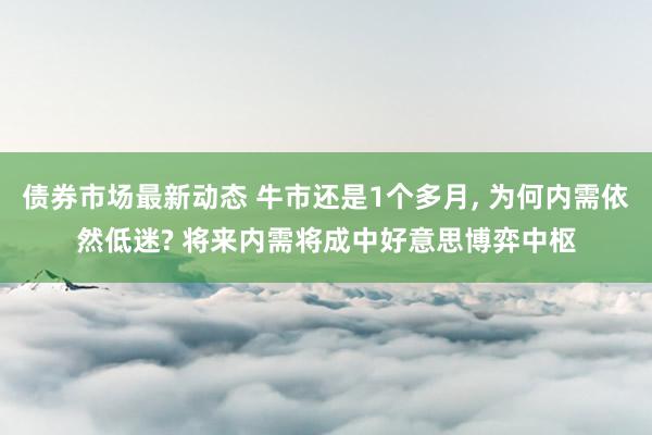 债券市场最新动态 牛市还是1个多月, 为何内需依然低迷? 将来内需将成中好意思博弈中枢