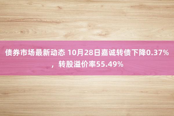 债券市场最新动态 10月28日嘉诚转债下降0.37%，转股溢价率55.49%