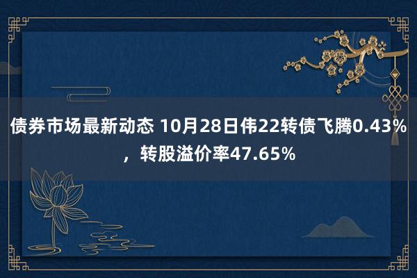 债券市场最新动态 10月28日伟22转债飞腾0.43%，转股溢价率47.65%