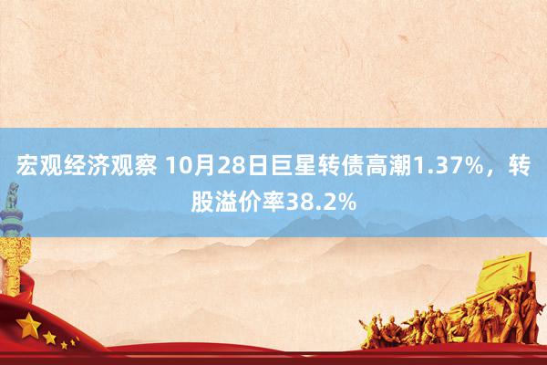 宏观经济观察 10月28日巨星转债高潮1.37%，转股溢价率38.2%