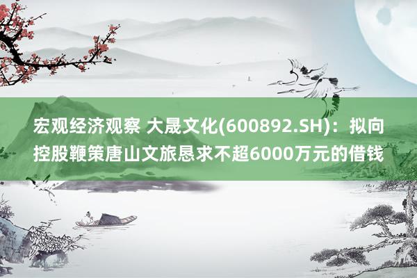 宏观经济观察 大晟文化(600892.SH)：拟向控股鞭策唐山文旅恳求不超6000万元的借钱