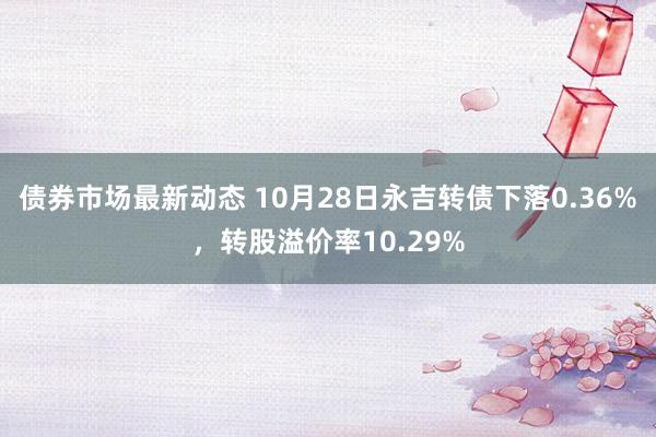 债券市场最新动态 10月28日永吉转债下落0.36%，转股溢价率10.29%