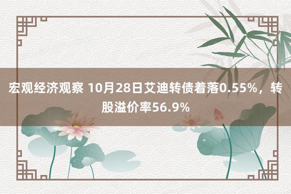 宏观经济观察 10月28日艾迪转债着落0.55%，转股溢价率56.9%