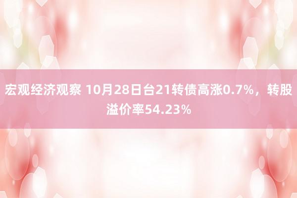 宏观经济观察 10月28日台21转债高涨0.7%，转股溢价率54.23%