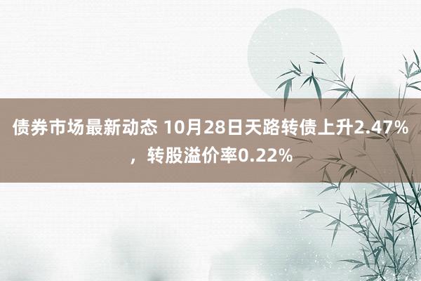 债券市场最新动态 10月28日天路转债上升2.47%，转股溢价率0.22%