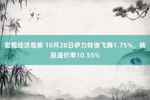 宏观经济观察 10月28日伊力转债飞腾1.75%，转股溢价率10.55%