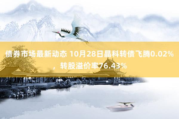 债券市场最新动态 10月28日晶科转债飞腾0.02%，转股溢价率76.43%