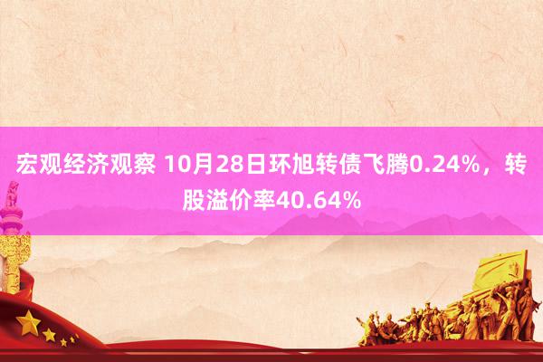 宏观经济观察 10月28日环旭转债飞腾0.24%，转股溢价率40.64%