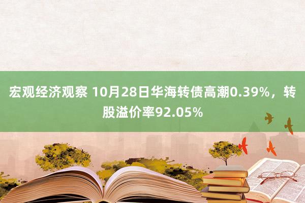 宏观经济观察 10月28日华海转债高潮0.39%，转股溢价率92.05%