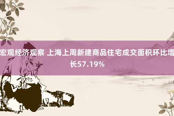 宏观经济观察 上海上周新建商品住宅成交面积环比增长57.19%