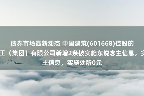 债券市场最新动态 中国建筑(601668)控股的中建新疆建工（集团）有限公司新增2条被实施东说念主信息，实施处所0元