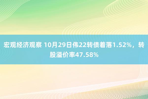 宏观经济观察 10月29日伟22转债着落1.52%，转股溢价率47.58%