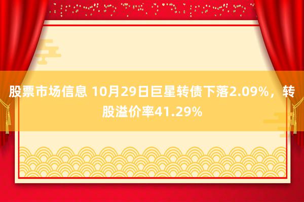 股票市场信息 10月29日巨星转债下落2.09%，转股溢价率41.29%