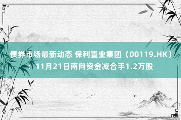 债券市场最新动态 保利置业集团（00119.HK）：11月21日南向资金减合手1.2万股