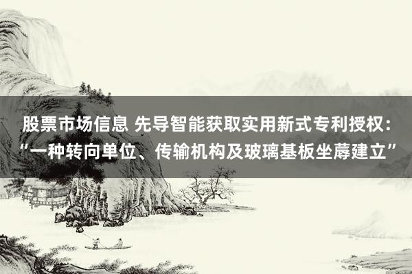 股票市场信息 先导智能获取实用新式专利授权：“一种转向单位、传输机构及玻璃基板坐蓐建立”