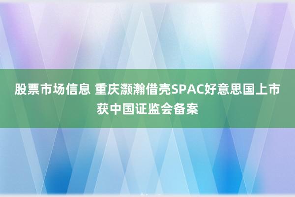 股票市场信息 重庆灏瀚借壳SPAC好意思国上市获中国证监会备案