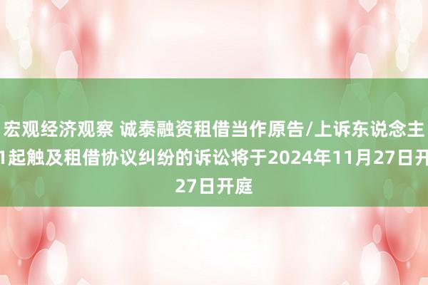 宏观经济观察 诚泰融资租借当作原告/上诉东说念主的1起触及租借协议纠纷的诉讼将于2024年11月27日开庭