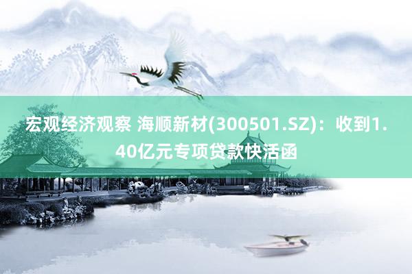 宏观经济观察 海顺新材(300501.SZ)：收到1.40亿元专项贷款快活函