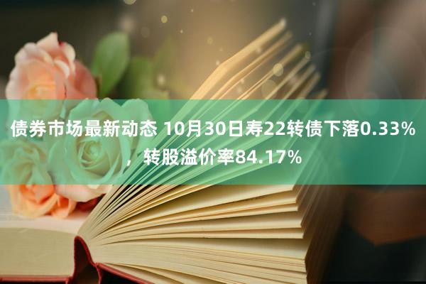 债券市场最新动态 10月30日寿22转债下落0.33%，转股溢价率84.17%