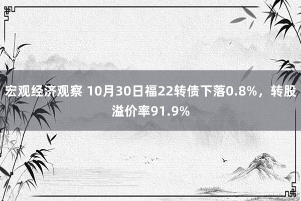 宏观经济观察 10月30日福22转债下落0.8%，转股溢价率91.9%