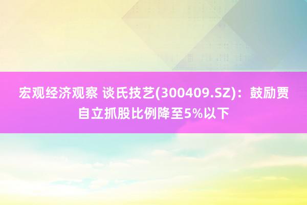 宏观经济观察 谈氏技艺(300409.SZ)：鼓励贾自立抓股比例降至5%以下